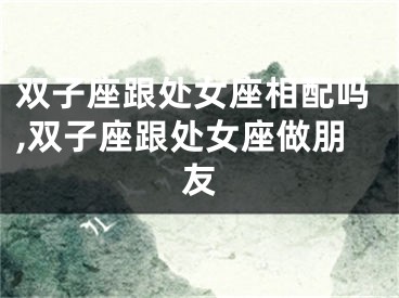 双子座跟处女座相配吗,双子座跟处女座做朋友