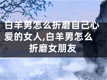 白羊男怎么折磨自己心爱的女人,白羊男怎么折磨女朋友