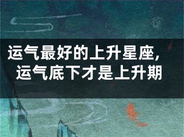 运气最好的上升星座,运气底下才是上升期