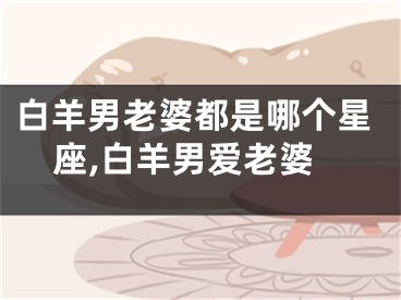 白羊男老婆都是哪个星座,白羊男爱老婆