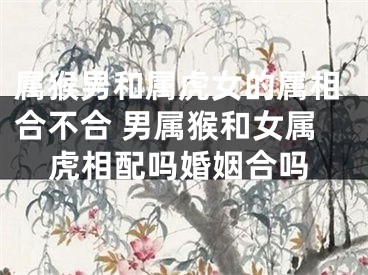 属猴男和属虎女的属相合不合 男属猴和女属虎相配吗婚姻合吗