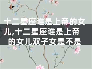 十二星座谁是上帝的女儿,十二星座谁是上帝的女儿双子女是不是