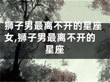 狮子男最离不开的星座女,狮子男最离不开的星座
