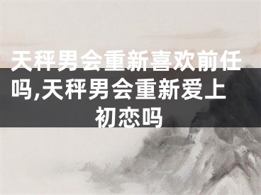 天秤男会重新喜欢前任吗,天秤男会重新爱上初恋吗