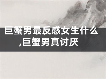 巨蟹男最反感女生什么,巨蟹男真讨厌