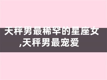 天秤男最稀罕的星座女,天秤男最宠爱