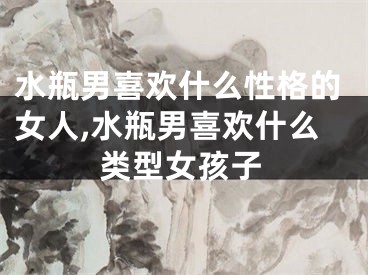 水瓶男喜欢什么性格的女人,水瓶男喜欢什么类型女孩子