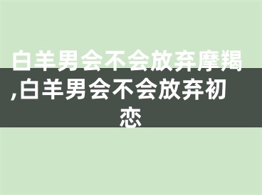 白羊男会不会放弃摩羯,白羊男会不会放弃初恋