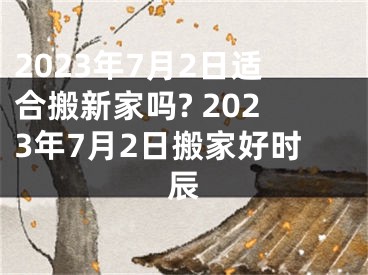 2023年7月2日适合搬新家吗? 2023年7月2日搬家好时辰