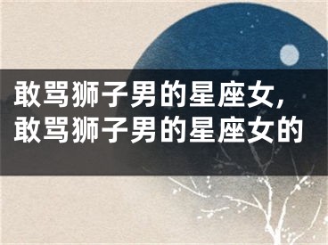 敢骂狮子男的星座女,敢骂狮子男的星座女的