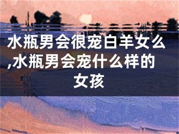 水瓶男会很宠白羊女么,水瓶男会宠什么样的女孩