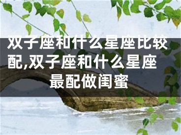 双子座和什么星座比较配,双子座和什么星座最配做闺蜜