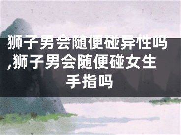 狮子男会随便碰异性吗,狮子男会随便碰女生手指吗
