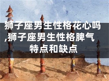 狮子座男生性格花心吗,狮子座男生性格脾气特点和缺点