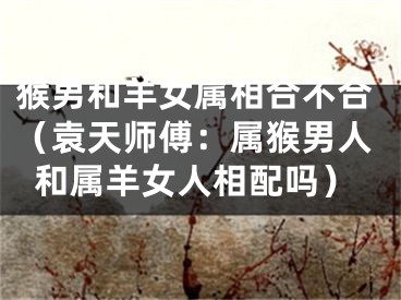 猴男和羊女属相合不合（袁天师傅：属猴男人和属羊女人相配吗）