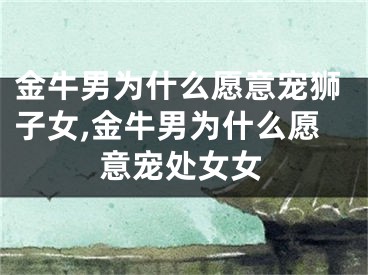 金牛男为什么愿意宠狮子女,金牛男为什么愿意宠处女女