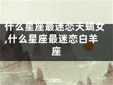 什么星座最迷恋天蝎女,什么星座最迷恋白羊座
