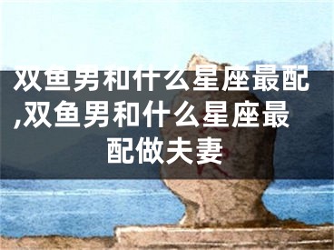 双鱼男和什么星座最配,双鱼男和什么星座最配做夫妻
