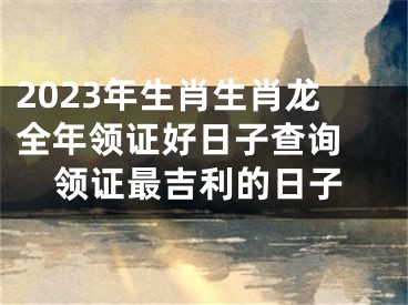 2023年生肖生肖龙全年领证好日子查询 领证最吉利的日子