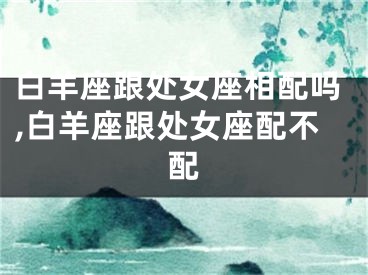 白羊座跟处女座相配吗,白羊座跟处女座配不配