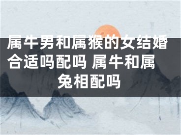 属牛男和属猴的女结婚合适吗配吗 属牛和属兔相配吗