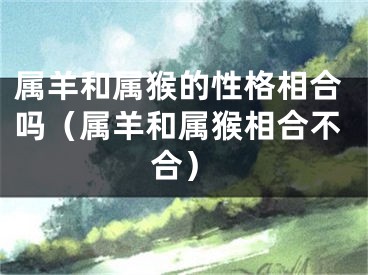 属羊和属猴的性格相合吗（属羊和属猴相合不合）