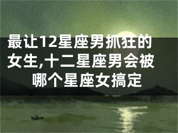 最让12星座男抓狂的女生,十二星座男会被哪个星座女搞定