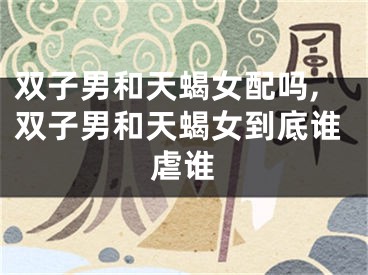 双子男和天蝎女配吗,双子男和天蝎女到底谁虐谁