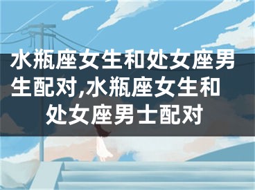 水瓶座女生和处女座男生配对,水瓶座女生和处女座男士配对