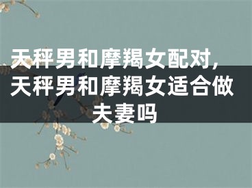 天秤男和摩羯女配对,天秤男和摩羯女适合做夫妻吗