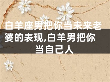 白羊座男把你当未来老婆的表现,白羊男把你当自己人