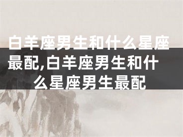 白羊座男生和什么星座最配,白羊座男生和什么星座男生最配