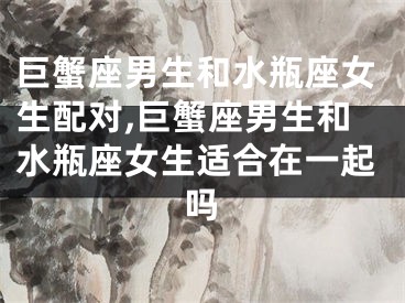 巨蟹座男生和水瓶座女生配对,巨蟹座男生和水瓶座女生适合在一起吗