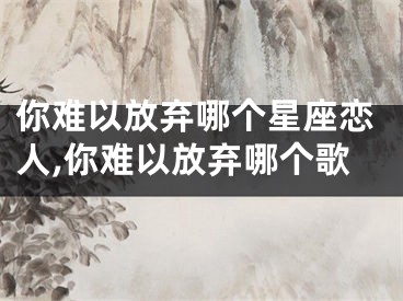 你难以放弃哪个星座恋人,你难以放弃哪个歌