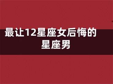 最让12星座女后悔的星座男