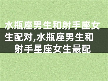 水瓶座男生和射手座女生配对,水瓶座男生和射手星座女生最配