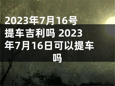 2023年7月16号提车吉利吗 2023年7月16日可以提车吗