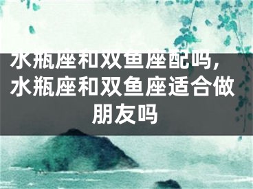 水瓶座和双鱼座配吗,水瓶座和双鱼座适合做朋友吗