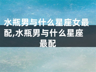 水瓶男与什么星座女最配,水瓶男与什么星座最配