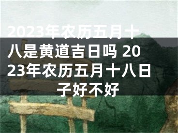 2023年农历五月十八是黄道吉日吗 2023年农历五月十八日子好不好