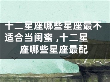 十二星座哪些星座最不适合当闺蜜 ,十二星座哪些星座最配