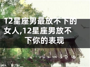 12星座男最放不下的女人,12星座男放不下你的表现