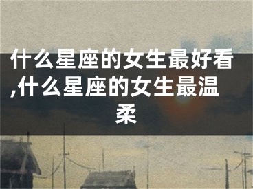 什么星座的女生最好看,什么星座的女生最温柔