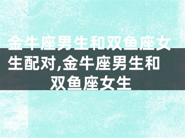 金牛座男生和双鱼座女生配对,金牛座男生和双鱼座女生