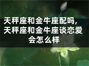天秤座和金牛座配吗,天秤座和金牛座谈恋爱会怎么样