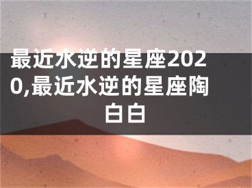 最近水逆的星座2020,最近水逆的星座陶白白