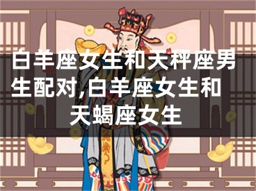 白羊座女生和天秤座男生配对,白羊座女生和天蝎座女生