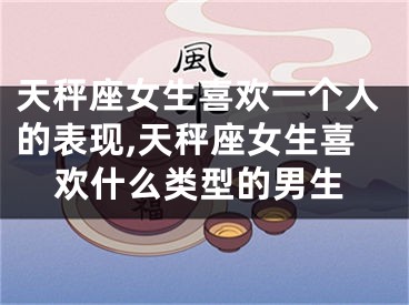 天秤座女生喜欢一个人的表现,天秤座女生喜欢什么类型的男生