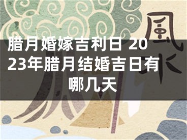 腊月婚嫁吉利日 2023年腊月结婚吉日有哪几天