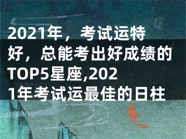 2021年，考试运特好，总能考出好成绩的TOP5星座,2021年考试运最佳的日柱